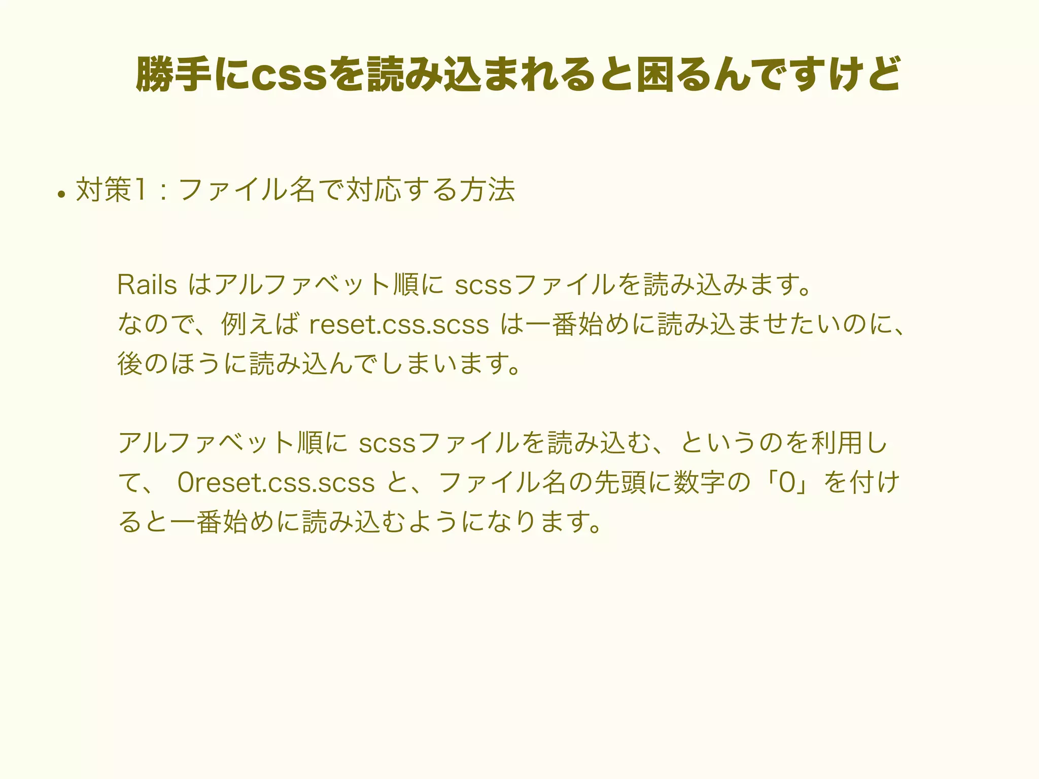 勝手にcssを読み込まれると困るんですけど

• 対策1 : ファイル名で対応する方法
Rails はアルファベット順に scssファイルを読み込みます。
なので、例えば reset.css.scss は一番始めに読み込ませたいのに、
後のほうに読み込んでしまいます。
アルファベット順に scssファイルを読み込む、というのを利用し
て、 0reset.css.scss と、ファイル名の先頭に数字の「0」を付け
ると一番始めに読み込むようになります。

 