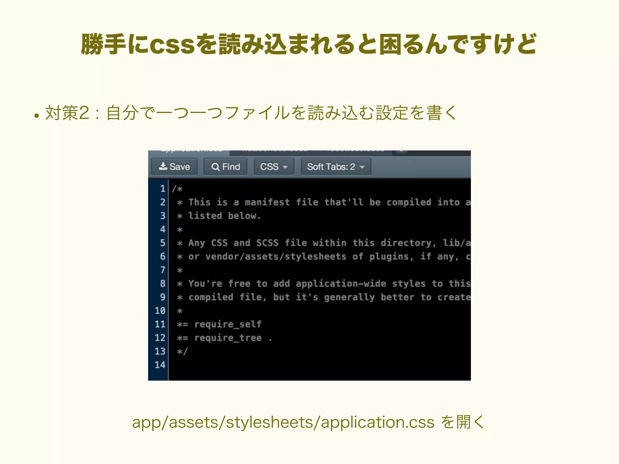 勝手にcssを読み込まれると困るんですけど

• 対策2 : 自分で一つ一つファイルを読み込む設定を書く

app/assets/stylesheets/application.css を開く

 