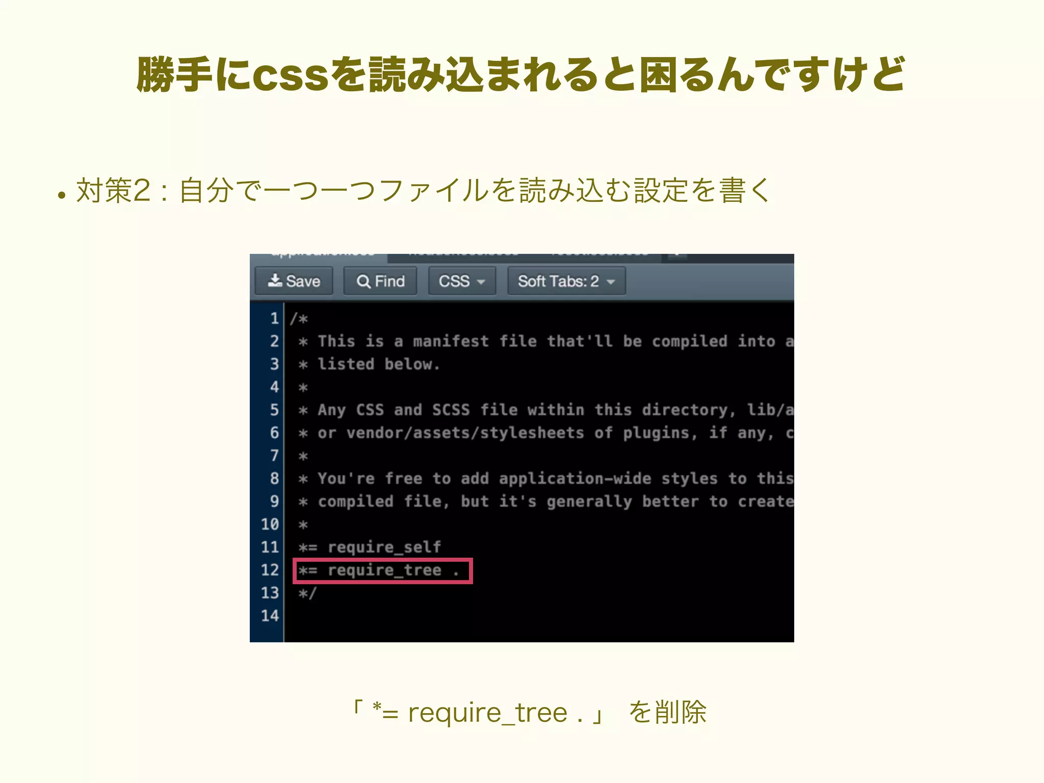 勝手にcssを読み込まれると困るんですけど

• 対策2 : 自分で一つ一つファイルを読み込む設定を書く

「 *= require_tree . 」 を削除

 