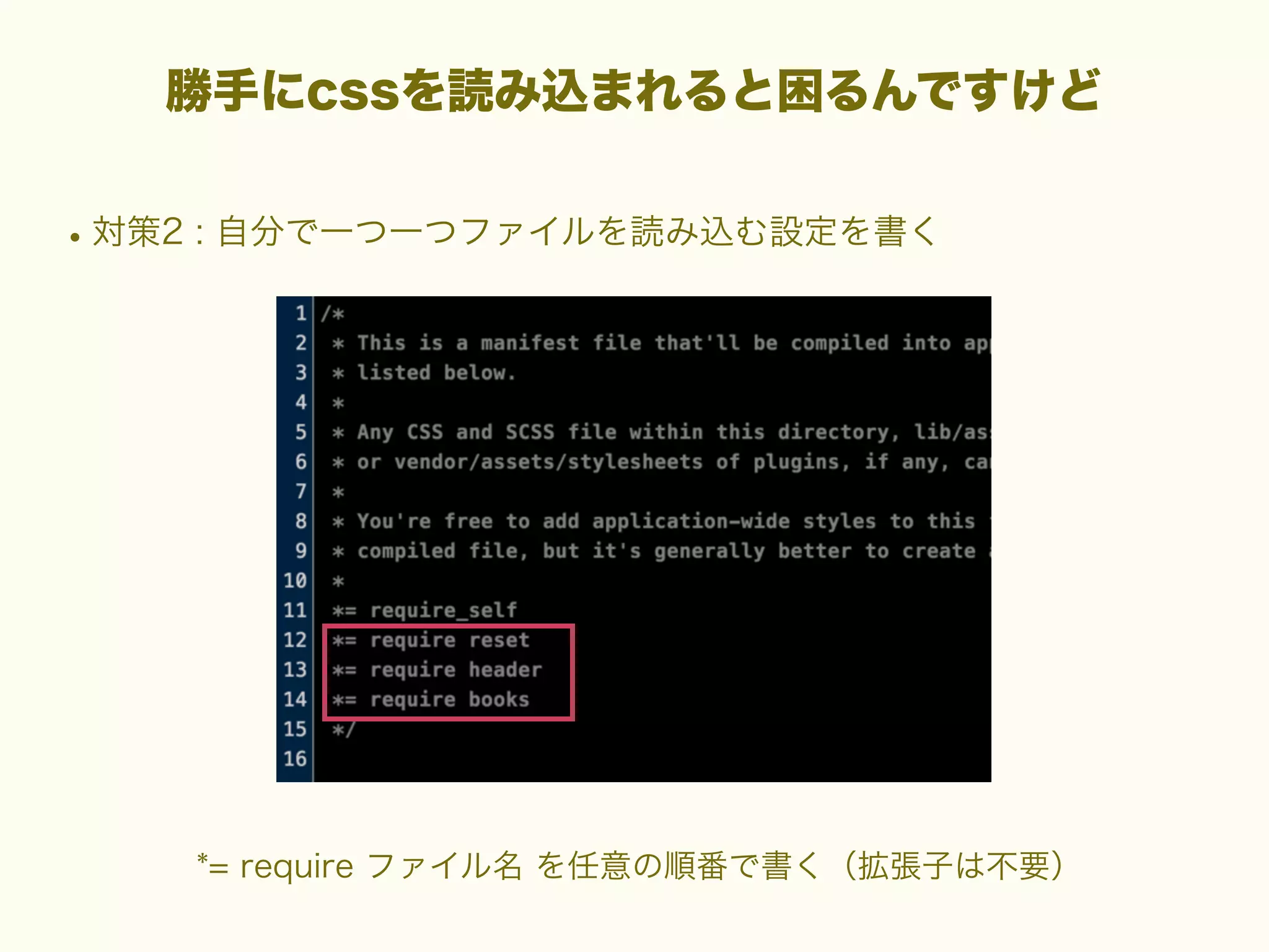 勝手にcssを読み込まれると困るんですけど

• 対策2 : 自分で一つ一つファイルを読み込む設定を書く

*= require ファイル名 を任意の順番で書く（拡張子は不要）

 