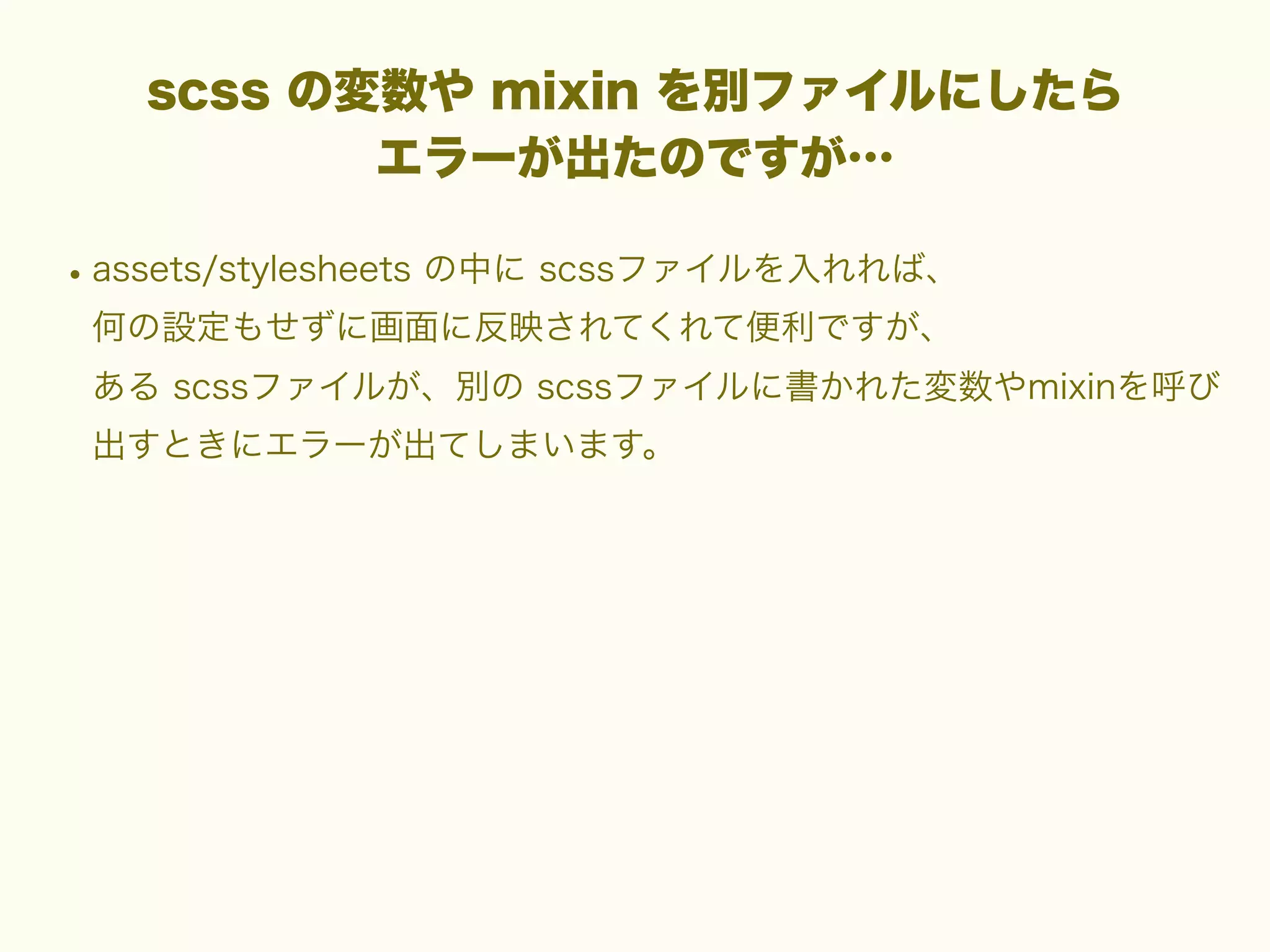 scss の変数や mixin を別ファイルにしたら
エラーが出たのですが…

• assets/stylesheets の中に scssファイルを入れれば、
何の設定もせずに画面に反映されてくれて便利ですが、
ある scssファイルが、別の scssファイルに書かれた変数やmixinを呼び
出すときにエラーが出てしまいます。

 