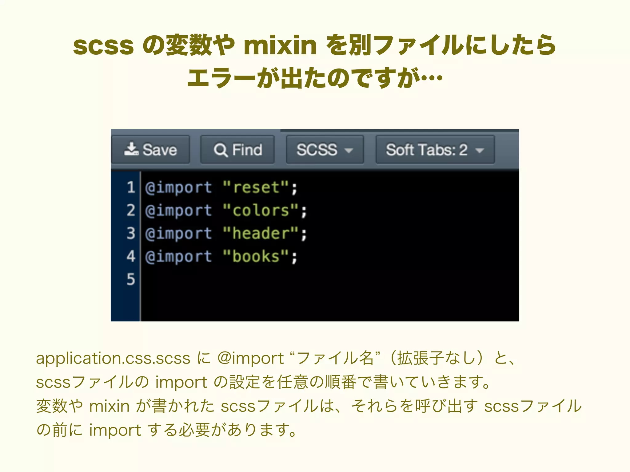 scss の変数や mixin を別ファイルにしたら
エラーが出たのですが…

application.css.scss に @import ファイル名 （拡張子なし）と、
scssファイルの import の設定を任意の順番で書いていきます。
変数や mixin が書かれた scssファイルは、それらを呼び出す scssファイル
の前に import する必要があります。

 