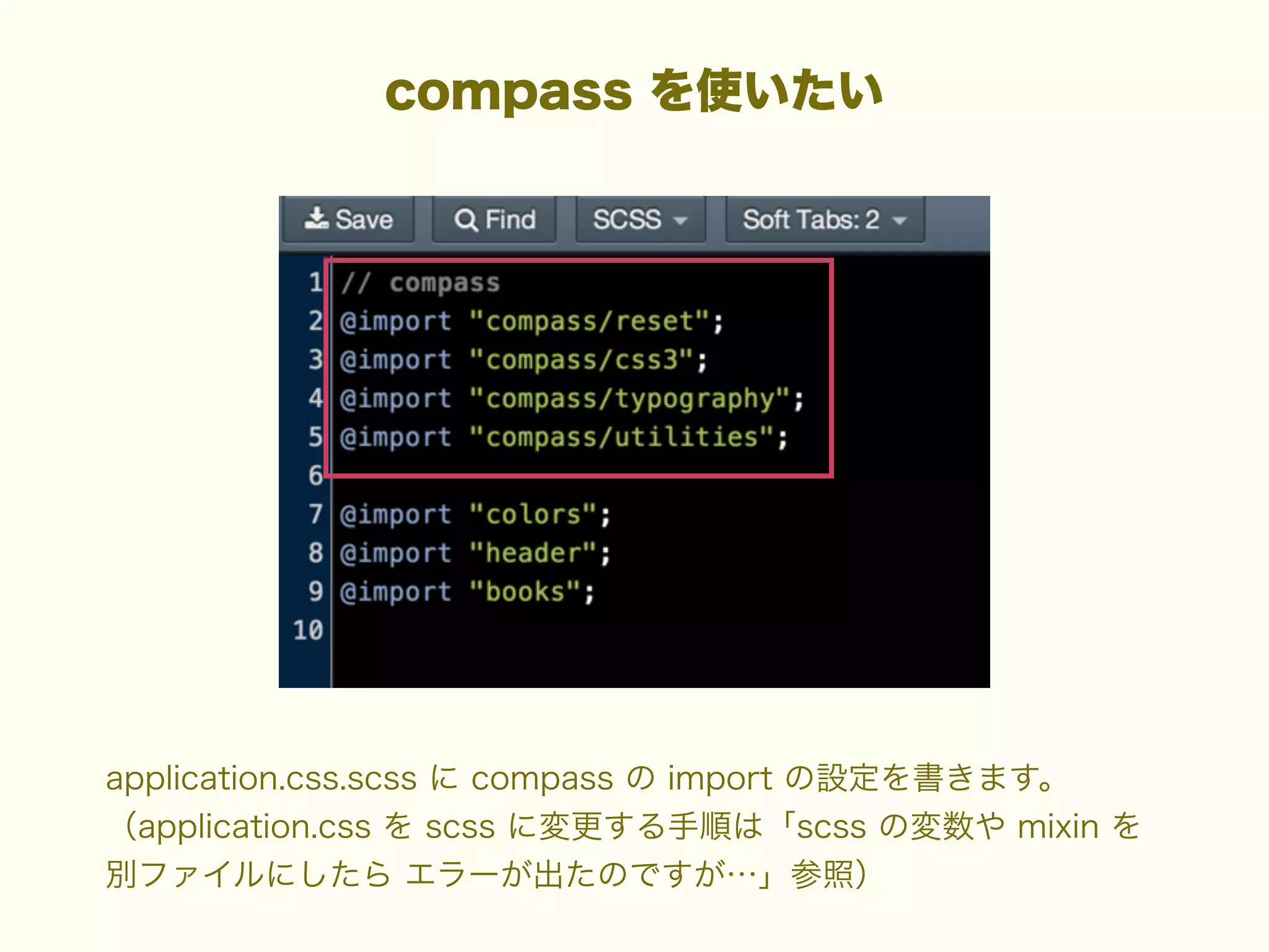 compass を使いたい

application.css.scss に compass の import の設定を書きます。
（application.css を scss に変更する手順は「scss の変数や mixin を
別ファイルにしたら エラーが出たのですが…」参照）

 