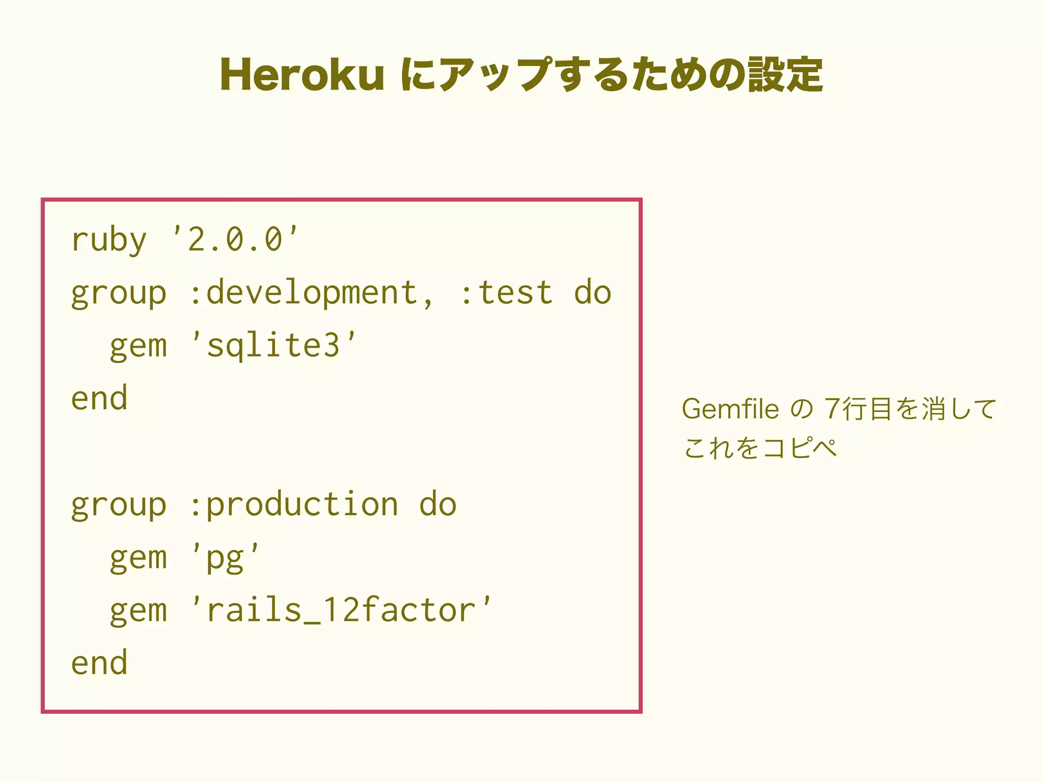 Heroku にアップするための設定

ruby '2.0.0'
group :development, :test do
gem 'sqlite3'
end
group :production do
gem 'pg'
gem 'rails_12factor'
end

Gemﬁle の 7行目を消して
これをコピペ

 