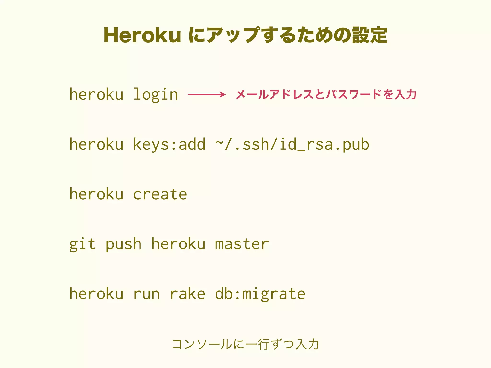 Heroku にアップするための設定
heroku login

メールアドレスとパスワードを入力

heroku keys:add ~/.ssh/id_rsa.pub
heroku create
git push heroku master
heroku run rake db:migrate
コンソールに一行ずつ入力

 