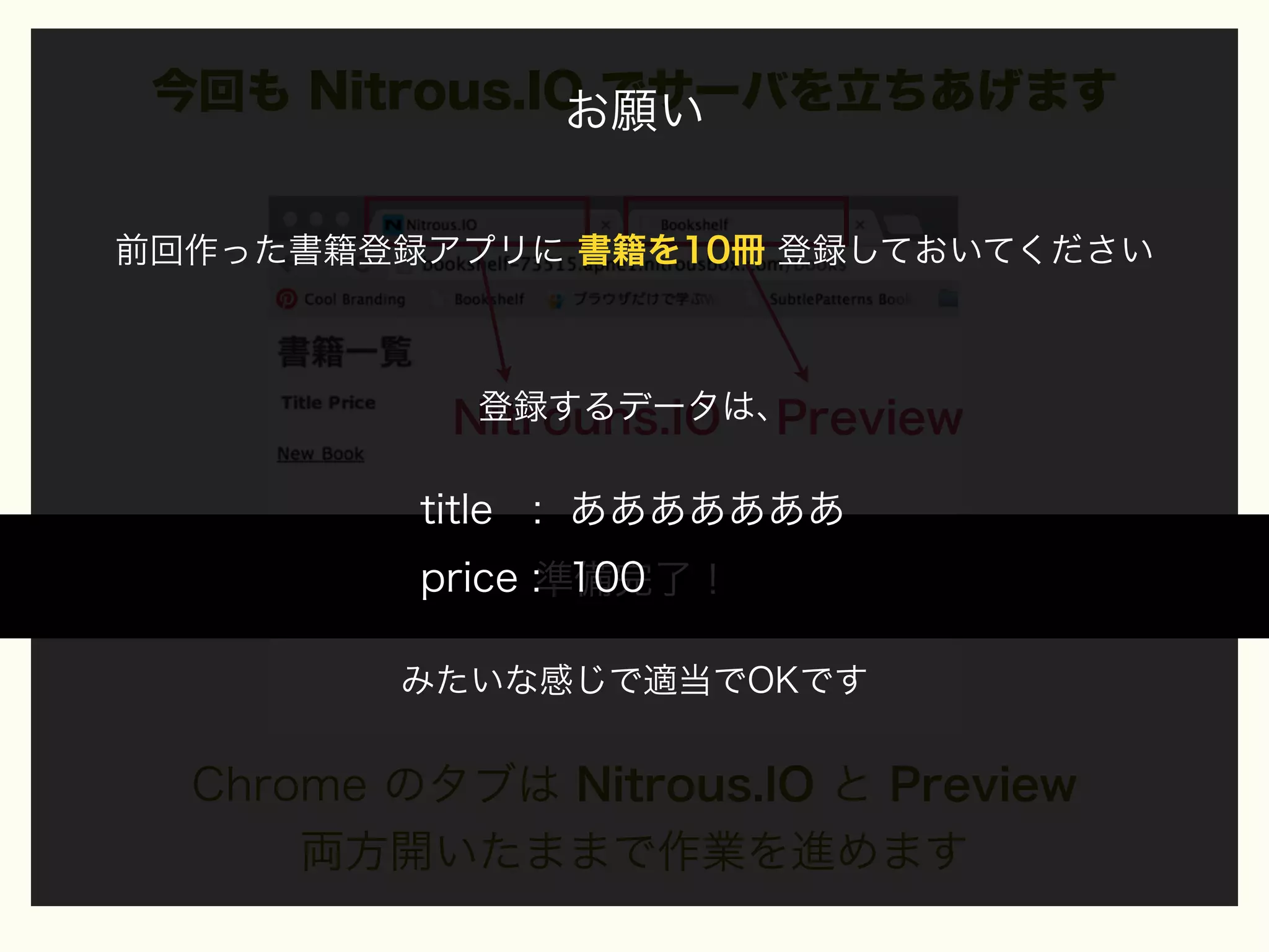 今回も Nitrous.IO でサーバを立ちあげます
お願い
前回作った書籍登録アプリに 書籍を10冊 登録しておいてください

登録するデータは、
Nitrouns.IO Preview

title : あああああああ
price :準備完了！
100
みたいな感じで適当でOKです

Chrome のタブは Nitrous.IO と Preview
両方開いたままで作業を進めます

 
