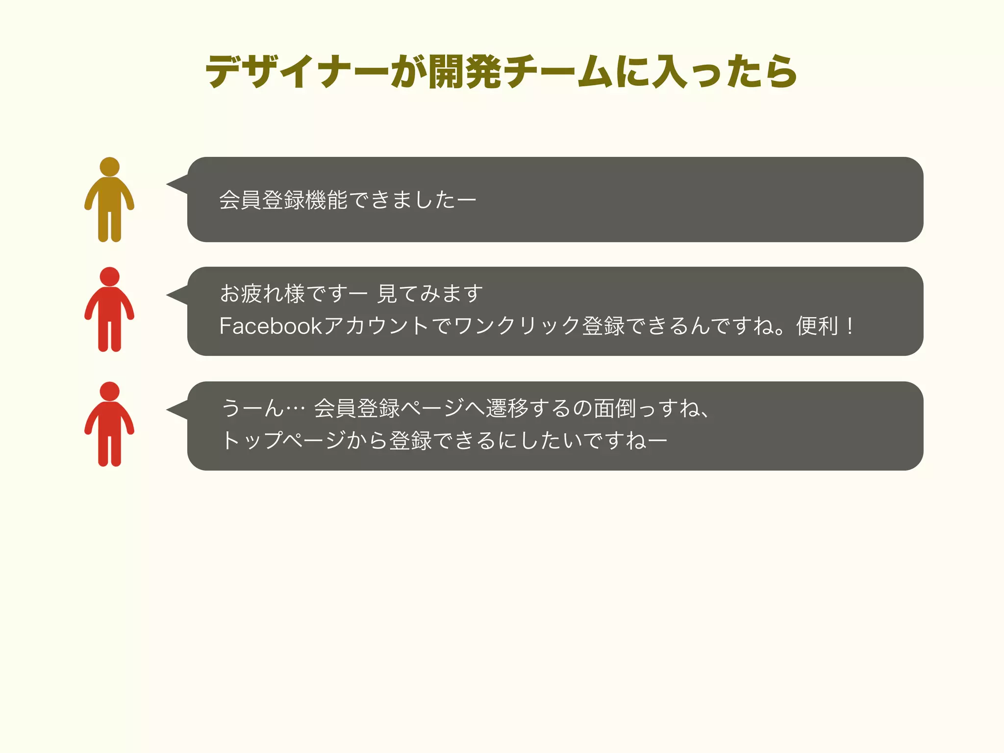デザイナーが開発チームに入ったら

会員登録機能できましたー

お疲れ様ですー 見てみます
Facebookアカウントでワンクリック登録できるんですね。便利！

うーん… 会員登録ページへ遷移するの面倒っすね、
トップページから登録できるにしたいですねー

 