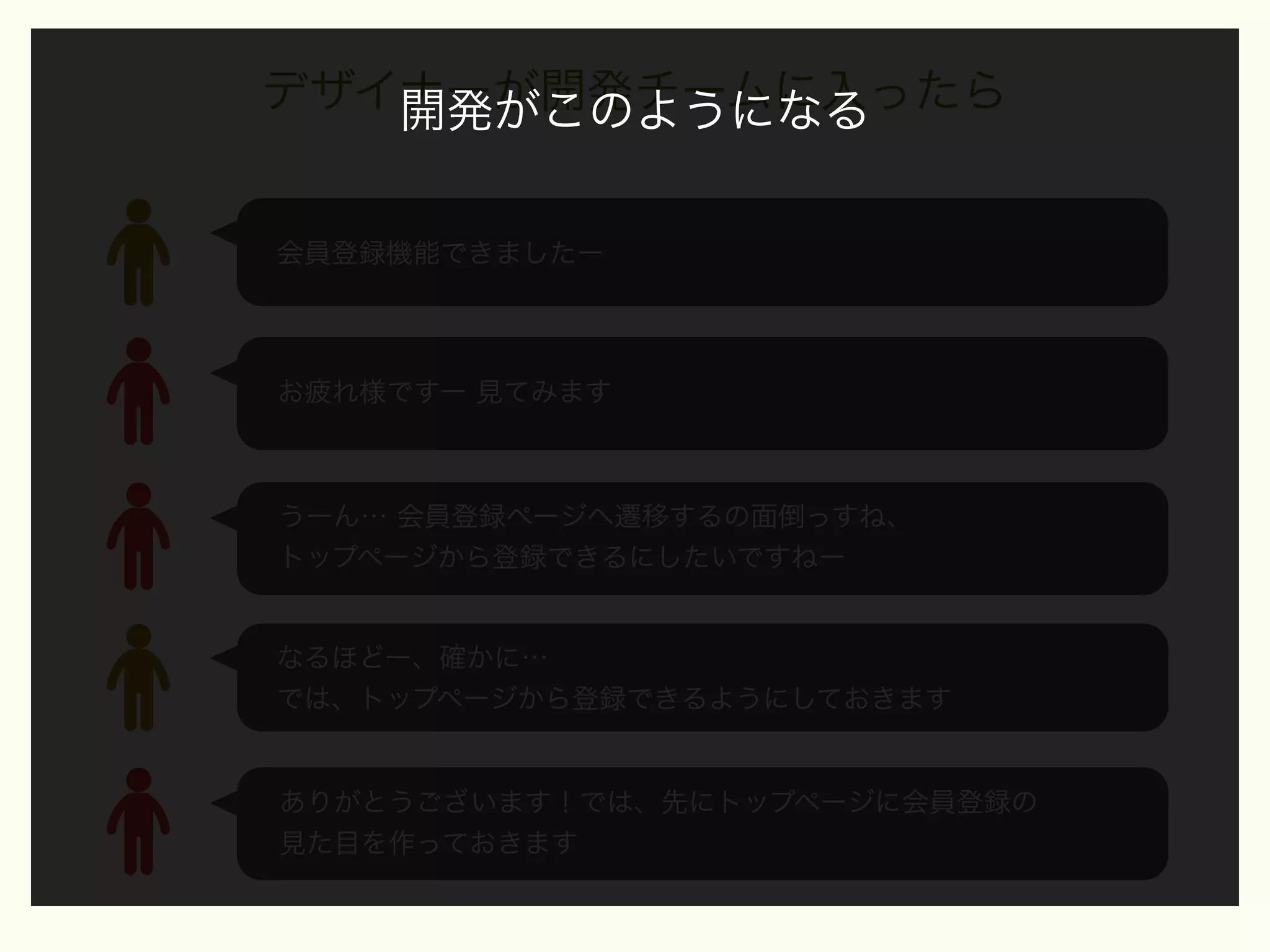 デザイナーが開発チームに入ったら
開発がこのようになる
会員登録機能できましたー

お疲れ様ですー 見てみます

うーん… 会員登録ページへ遷移するの面倒っすね、
トップページから登録できるにしたいですねー

なるほどー、確かに…
では、トップページから登録できるようにしておきます

ありがとうございます！では、先にトップページに会員登録の
見た目を作っておきます

 