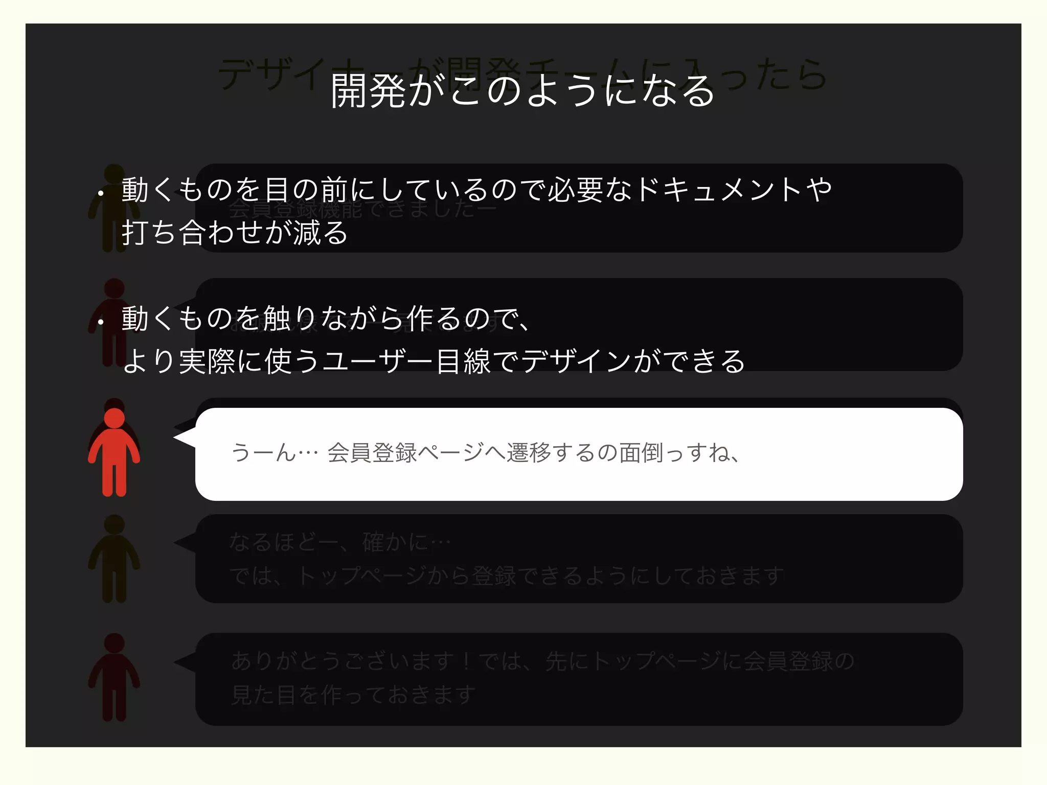 デザイナーが開発チームに入ったら
開発がこのようになる
•

動くものを目の前にしているので必要なドキュメントや
会員登録機能できましたー
打ち合わせが減る

•

動くものを触りながら作るので、
お疲れ様ですー 見てみます
より実際に使うユーザー目線でデザインができる
うーん… 会員登録ページへ遷移するの面倒っすね、
うーん… 会員登録ページへ遷移するの面倒っすね、
トップページから登録できるにしたいですねー

なるほどー、確かに…
では、トップページから登録できるようにしておきます

ありがとうございます！では、先にトップページに会員登録の
見た目を作っておきます

 
