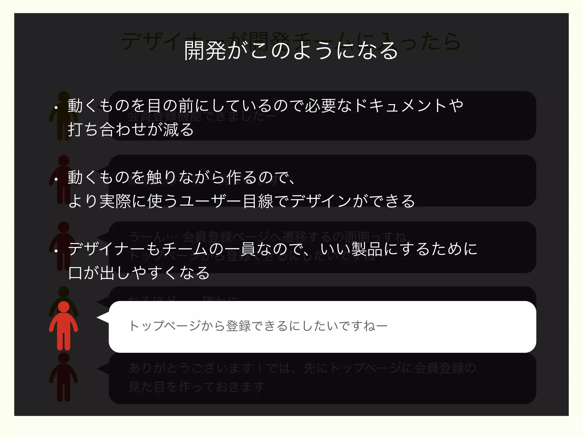 デザイナーが開発チームに入ったら
開発がこのようになる
•

動くものを目の前にしているので必要なドキュメントや
会員登録機能できましたー
打ち合わせが減る

•

動くものを触りながら作るので、
お疲れ様ですー 見てみます
より実際に使うユーザー目線でデザインができる

•

うーん… 会員登録ページへ遷移するの面倒っすね、
デザイナーもチームの一員なので、いい製品にするために
トップページから登録できるにしたいですねー

口が出しやすくなる
なるほどー、確かに…
では、トップページから登録できるようにしておきます
トップページから登録できるにしたいですねー
ありがとうございます！では、先にトップページに会員登録の
見た目を作っておきます

 