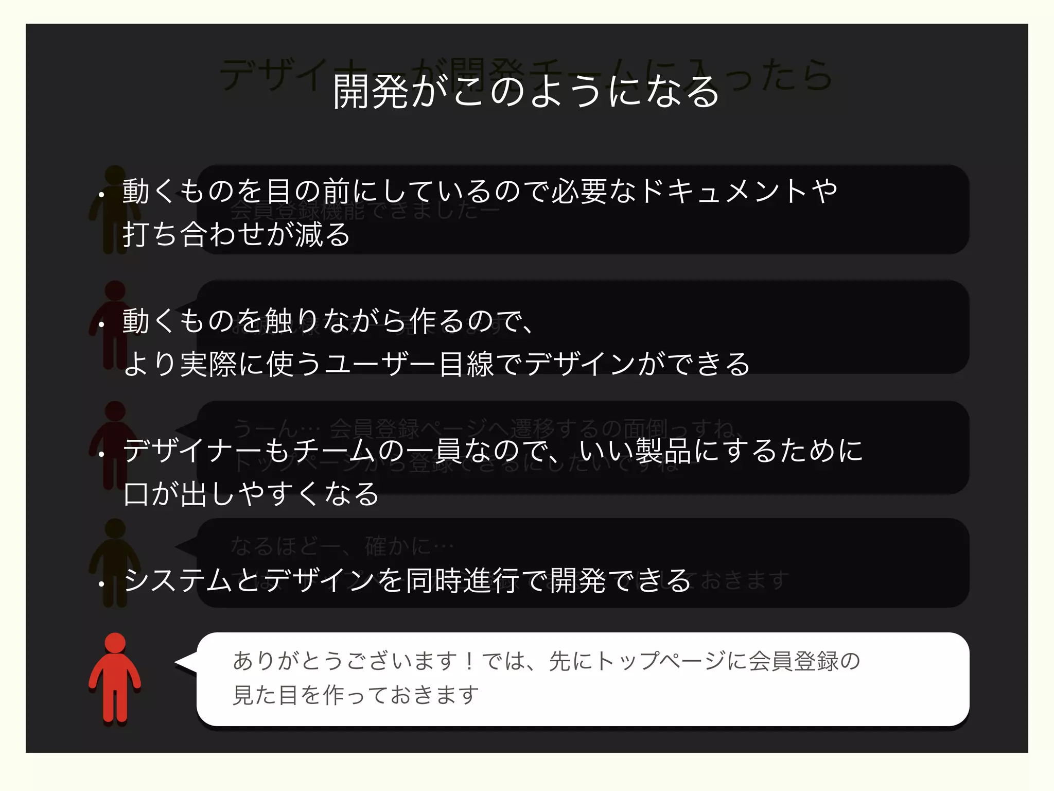 デザイナーが開発チームに入ったら
開発がこのようになる
•

動くものを目の前にしているので必要なドキュメントや
会員登録機能できましたー
打ち合わせが減る

•

動くものを触りながら作るので、
お疲れ様ですー 見てみます
より実際に使うユーザー目線でデザインができる

•

うーん… 会員登録ページへ遷移するの面倒っすね、
デザイナーもチームの一員なので、いい製品にするために
トップページから登録できるにしたいですねー

口が出しやすくなる

•

なるほどー、確かに…
では、トップページから登録できるようにしておきます
システムとデザインを同時進行で開発できる
ありがとうございます！では、先にトップページに会員登録の
ありがとうございます！では、先にトップページに会員登録の
見た目を作っておきます
見た目を作っておきます

 