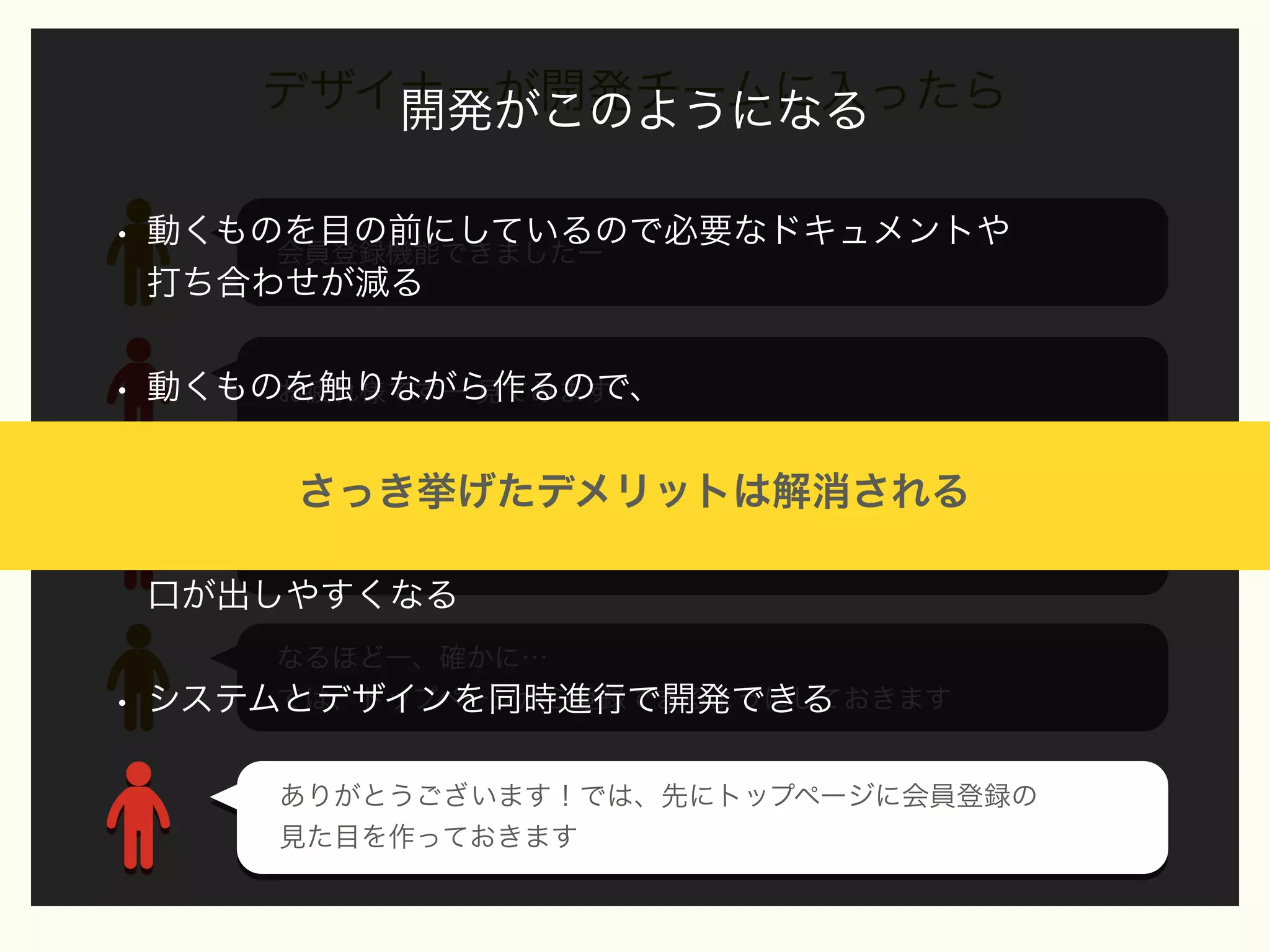 デザイナーが開発チームに入ったら
開発がこのようになる
•

動くものを目の前にしているので必要なドキュメントや
会員登録機能できましたー
打ち合わせが減る

•

動くものを触りながら作るので、
お疲れ様ですー 見てみます
より実際に使うユーザー目線でデザインができる

さっき挙げたデメリットは解消される

•

うーん… 会員登録ページへ遷移するの面倒っすね、
デザイナーもチームの一員なので、いい製品にするために
トップページから登録できるにしたいですねー

口が出しやすくなる

•

なるほどー、確かに…
では、トップページから登録できるようにしておきます
システムとデザインを同時進行で開発できる
ありがとうございます！では、先にトップページに会員登録の
ありがとうございます！では、先にトップページに会員登録の
見た目を作っておきます
見た目を作っておきます

 