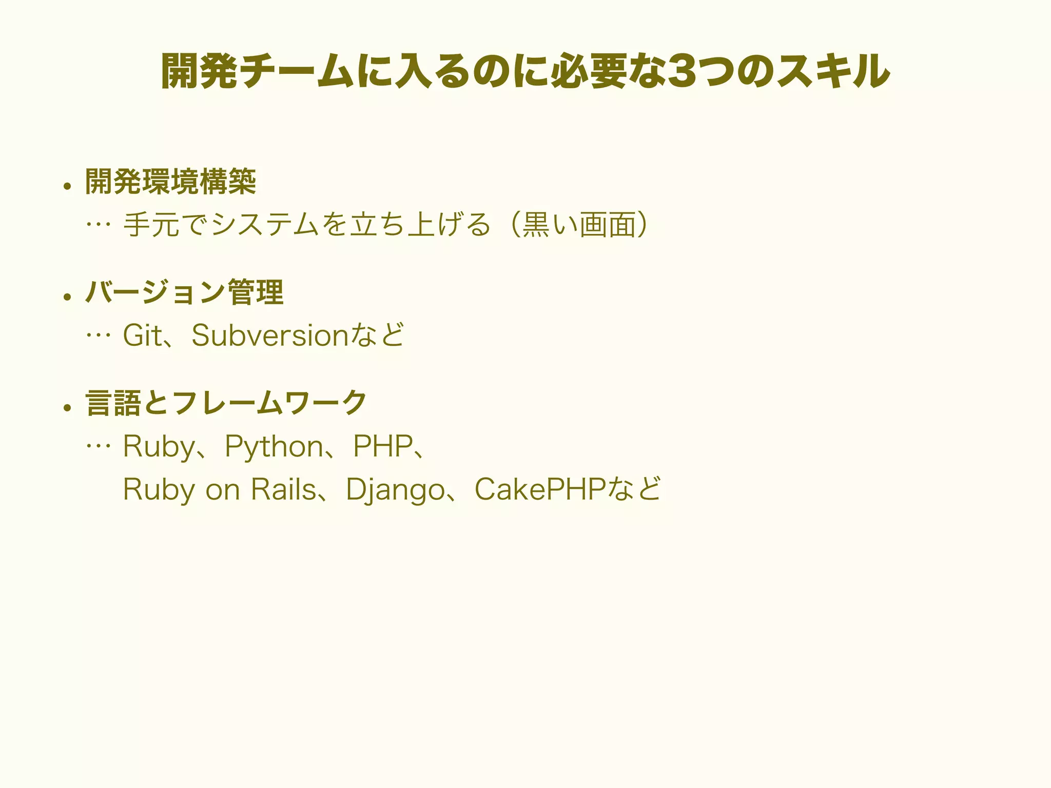 開発チームに入るのに必要な3つのスキル

• 開発環境構築
… 手元でシステムを立ち上げる（黒い画面）

• バージョン管理
… Git、Subversionなど

• 言語とフレームワーク
… Ruby、Python、PHP、
Ruby on Rails、Django、CakePHPなど

 