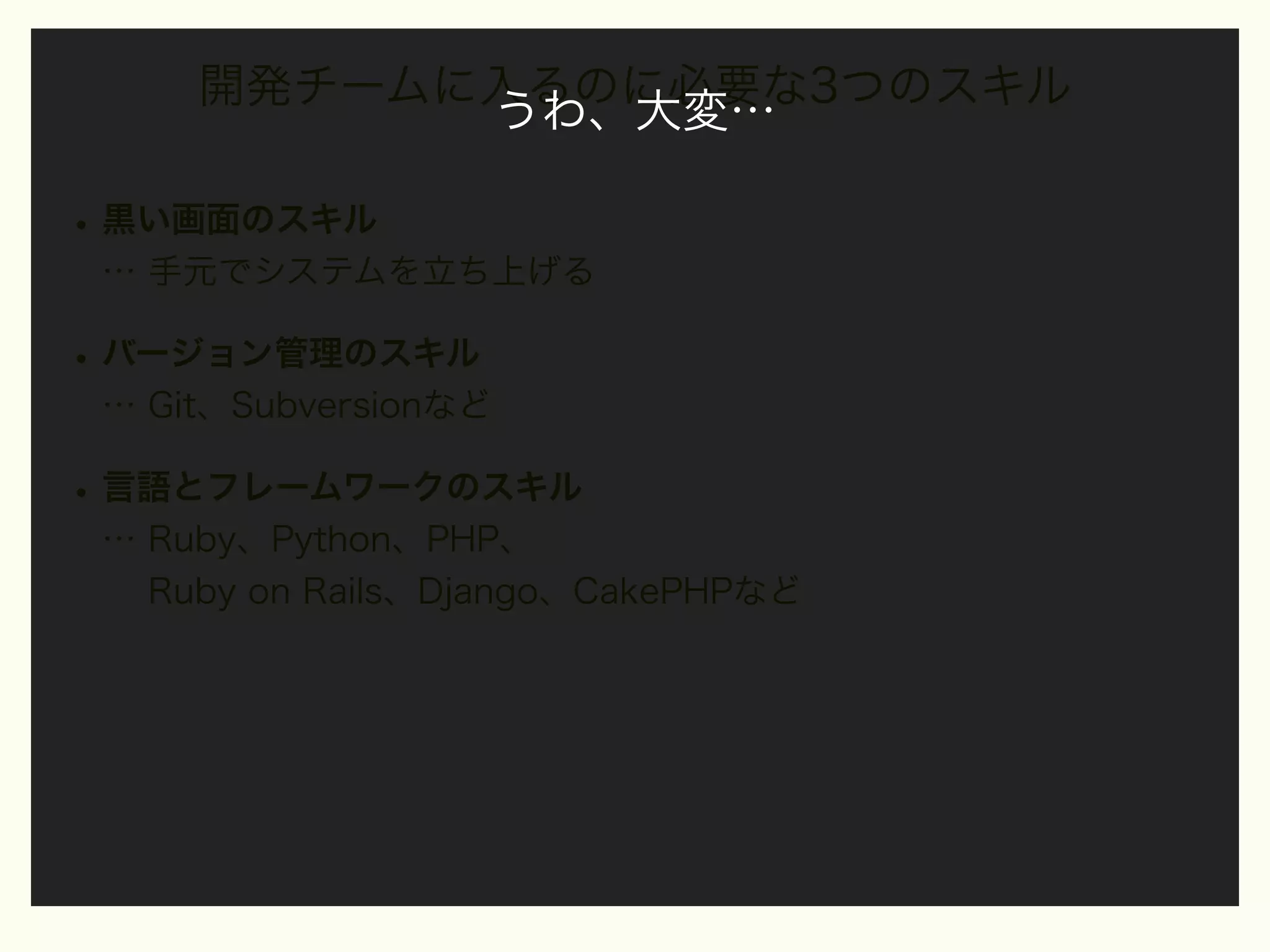 開発チームに入るのに必要な3つのスキル
うわ、大変…

• 黒い画面のスキル
… 手元でシステムを立ち上げる

• バージョン管理のスキル
… Git、Subversionなど

• 言語とフレームワークのスキル
… Ruby、Python、PHP、
Ruby on Rails、Django、CakePHPなど

 