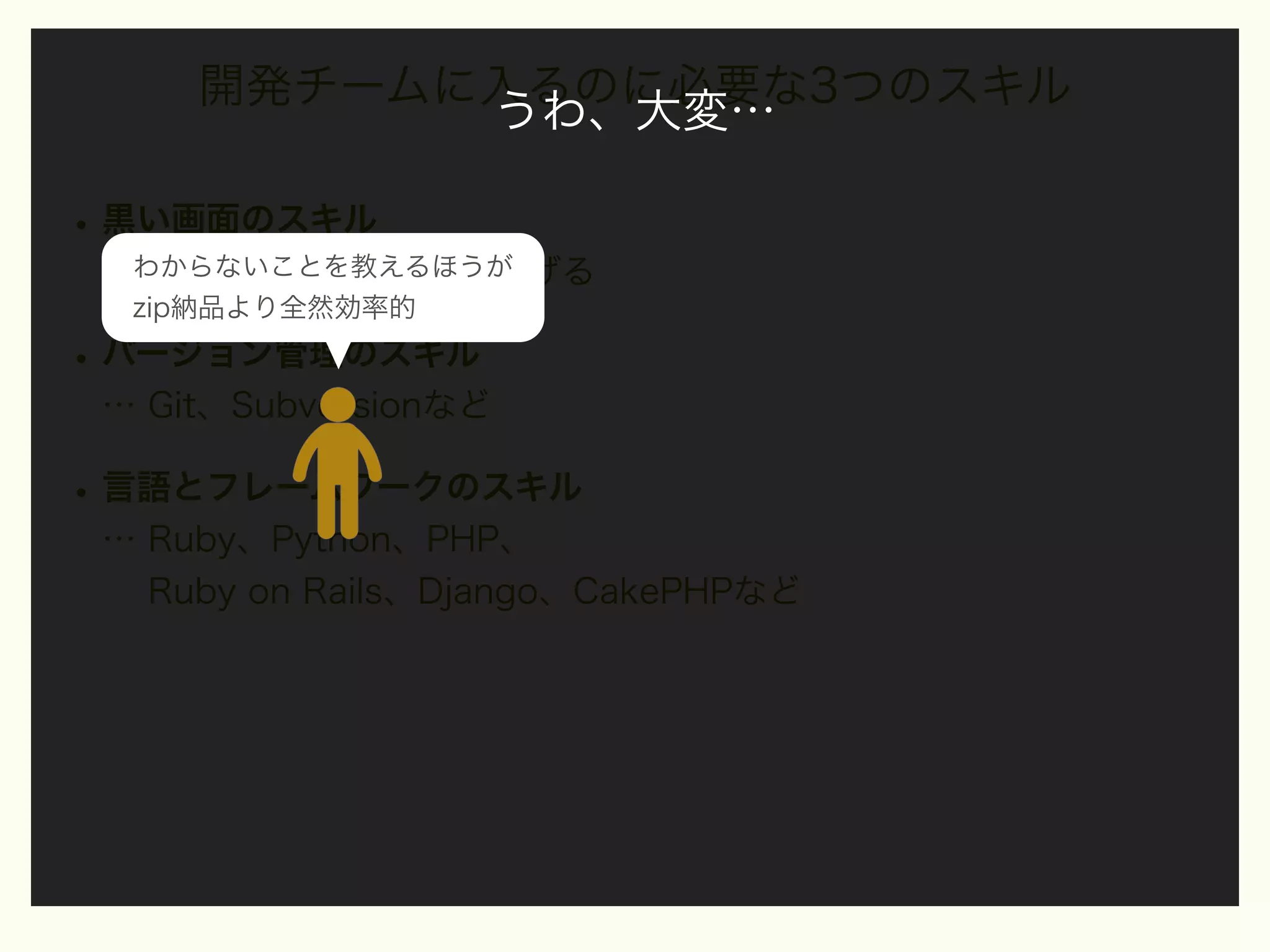開発チームに入るのに必要な3つのスキル
うわ、大変…

• 黒い画面のスキル
…わからないことを教えるほうが
手元でシステムを立ち上げる
zip納品より全然効率的

• バージョン管理のスキル
… Git、Subversionなど

• 言語とフレームワークのスキル
… Ruby、Python、PHP、
Ruby on Rails、Django、CakePHPなど

 