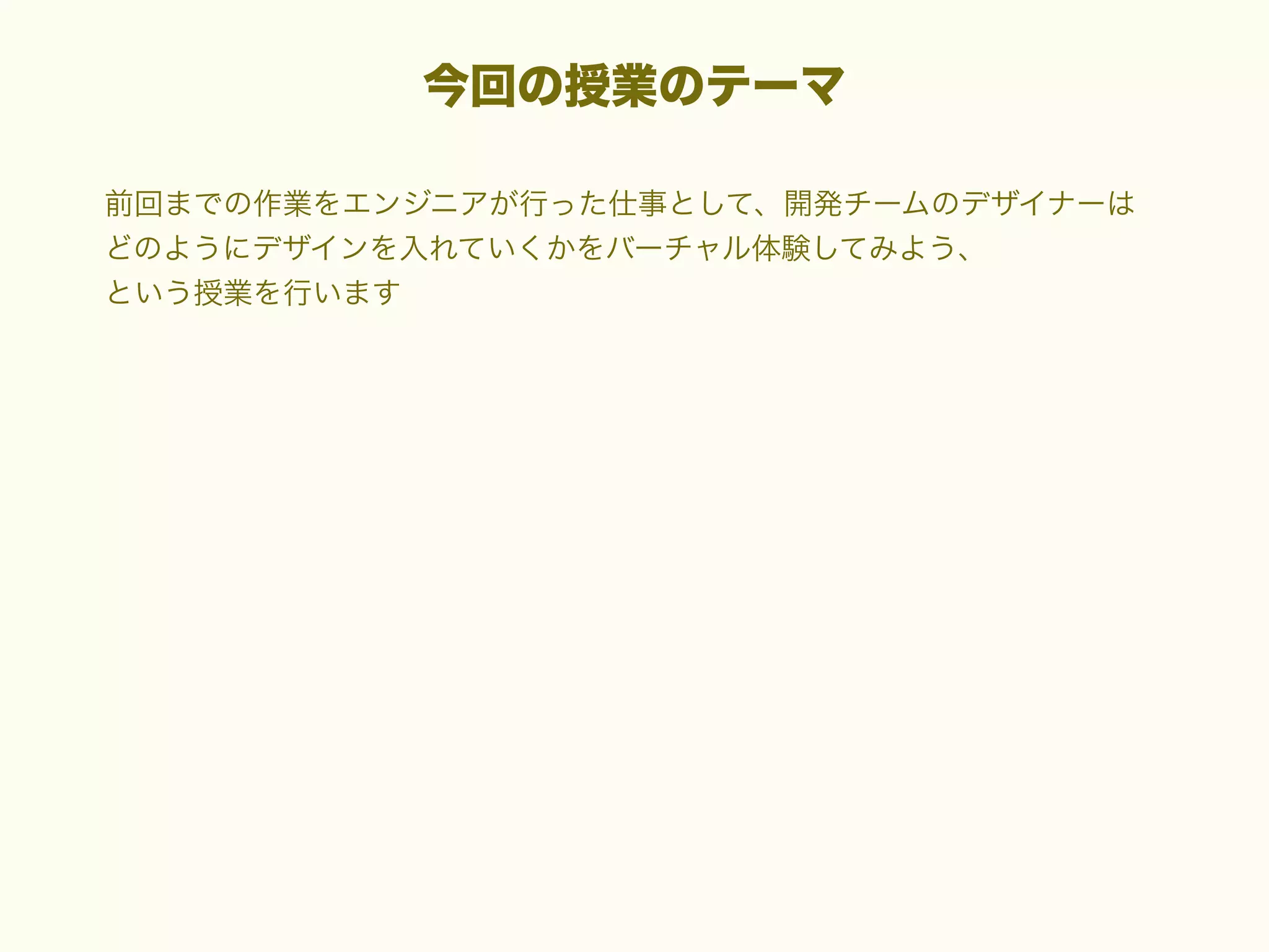 今回の授業のテーマ
前回までの作業をエンジニアが行った仕事として、開発チームのデザイナーは
どのようにデザインを入れていくかをバーチャル体験してみよう、
という授業を行います

 