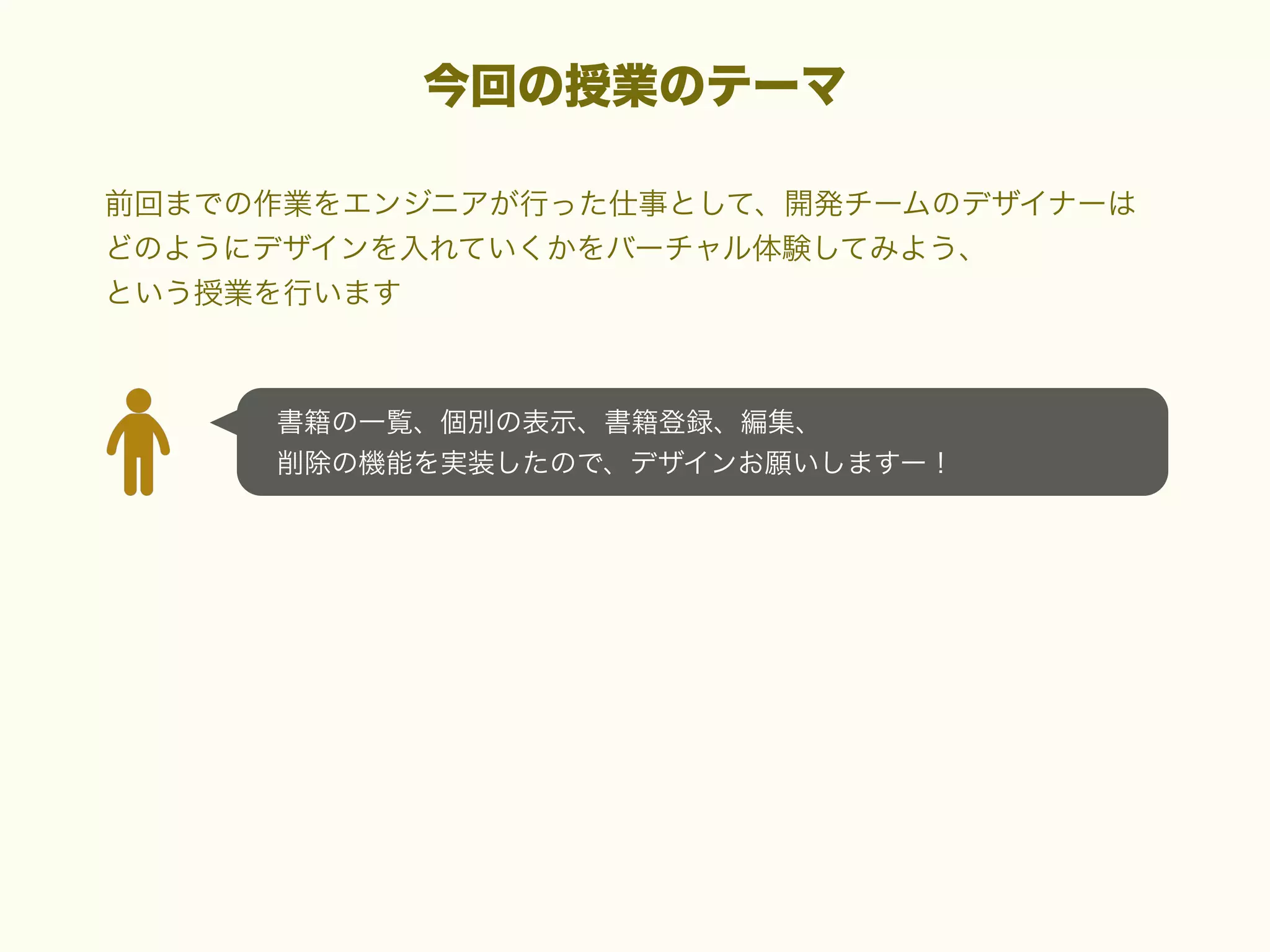 今回の授業のテーマ
前回までの作業をエンジニアが行った仕事として、開発チームのデザイナーは
どのようにデザインを入れていくかをバーチャル体験してみよう、
という授業を行います

書籍の一覧、個別の表示、書籍登録、編集、
削除の機能を実装したので、デザインお願いしますー！

 