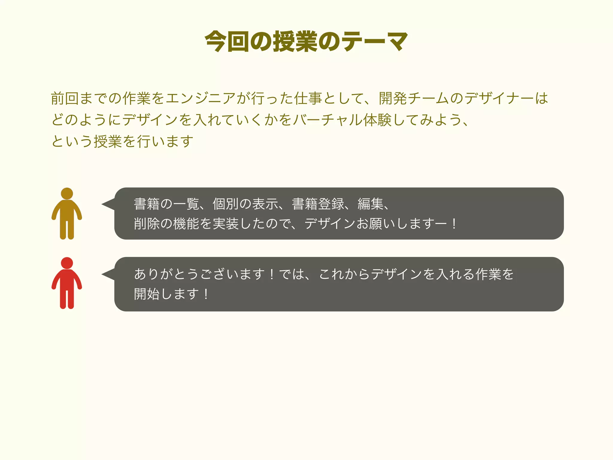 今回の授業のテーマ
前回までの作業をエンジニアが行った仕事として、開発チームのデザイナーは
どのようにデザインを入れていくかをバーチャル体験してみよう、
という授業を行います

書籍の一覧、個別の表示、書籍登録、編集、
削除の機能を実装したので、デザインお願いしますー！

ありがとうございます！では、これからデザインを入れる作業を
開始します！

 