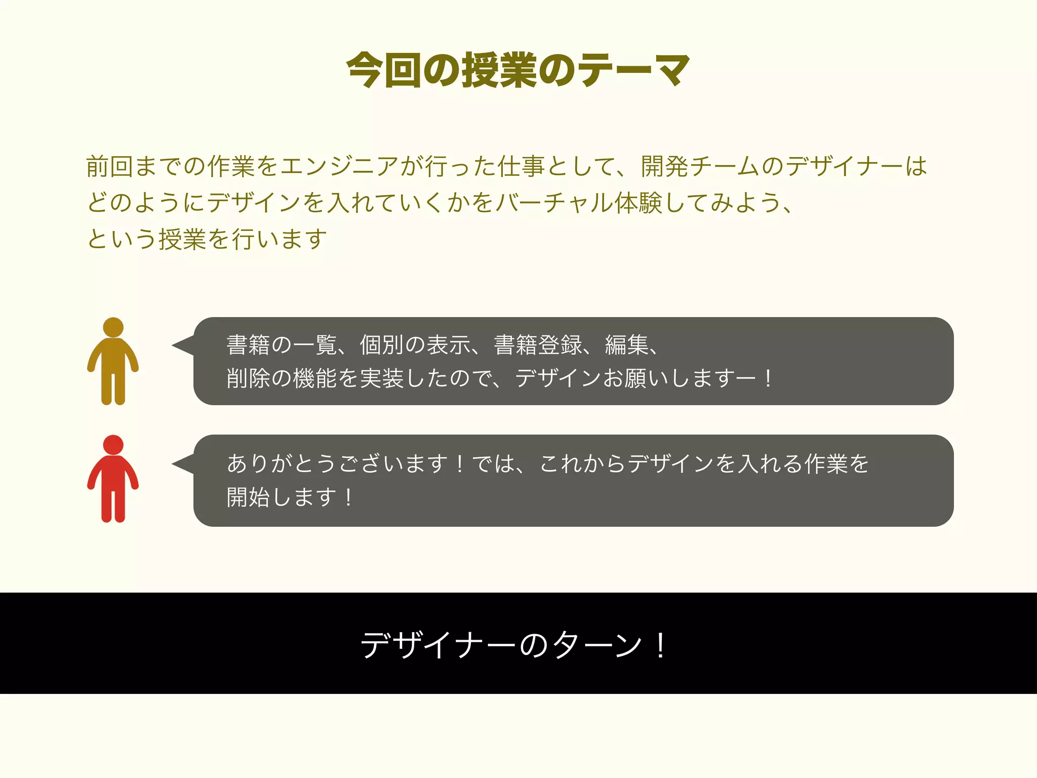 今回の授業のテーマ
前回までの作業をエンジニアが行った仕事として、開発チームのデザイナーは
どのようにデザインを入れていくかをバーチャル体験してみよう、
という授業を行います

書籍の一覧、個別の表示、書籍登録、編集、
削除の機能を実装したので、デザインお願いしますー！

ありがとうございます！では、これからデザインを入れる作業を
開始します！

デザイナーのターン！

 