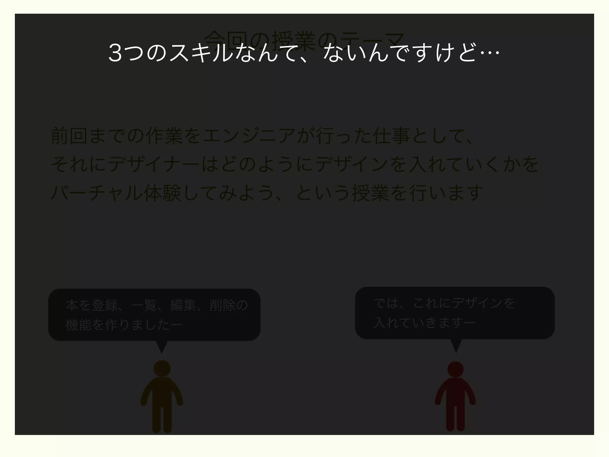 今回の授業のテーマ
3つのスキルなんて、ないんですけど…

前回までの作業をエンジニアが行った仕事として、
それにデザイナーはどのようにデザインを入れていくかを
バーチャル体験してみよう、という授業を行います

本を登録、一覧、編集、削除の
機能を作りましたー

では、これにデザインを
入れていきますー

 