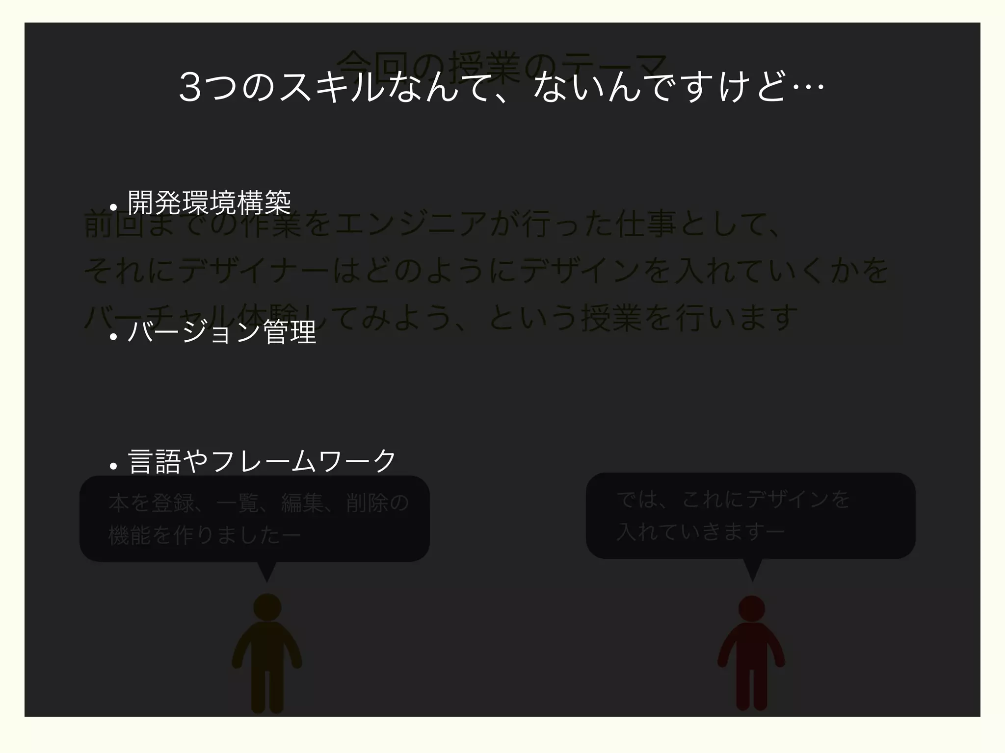 今回の授業のテーマ
3つのスキルなんて、ないんですけど…

• 開発環境構築
前回までの作業をエンジニアが行った仕事として、
それにデザイナーはどのようにデザインを入れていくかを
バーチャル体験してみよう、という授業を行います
バージョン管理

•

• 言語やフレームワーク
本を登録、一覧、編集、削除の
機能を作りましたー

では、これにデザインを
入れていきますー

 