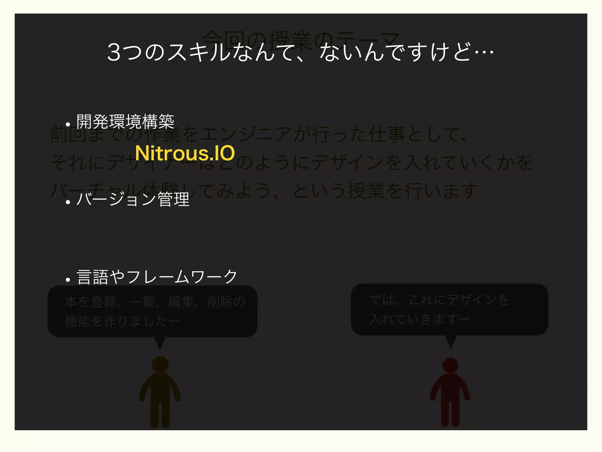 今回の授業のテーマ
3つのスキルなんて、ないんですけど…

• 開発環境構築
前回までの作業をエンジニアが行った仕事として、
Nitrous.IO
それにデザイナーはどのようにデザインを入れていくかを
バーチャル体験してみよう、という授業を行います
バージョン管理

•

• 言語やフレームワーク
本を登録、一覧、編集、削除の
機能を作りましたー

では、これにデザインを
入れていきますー

 