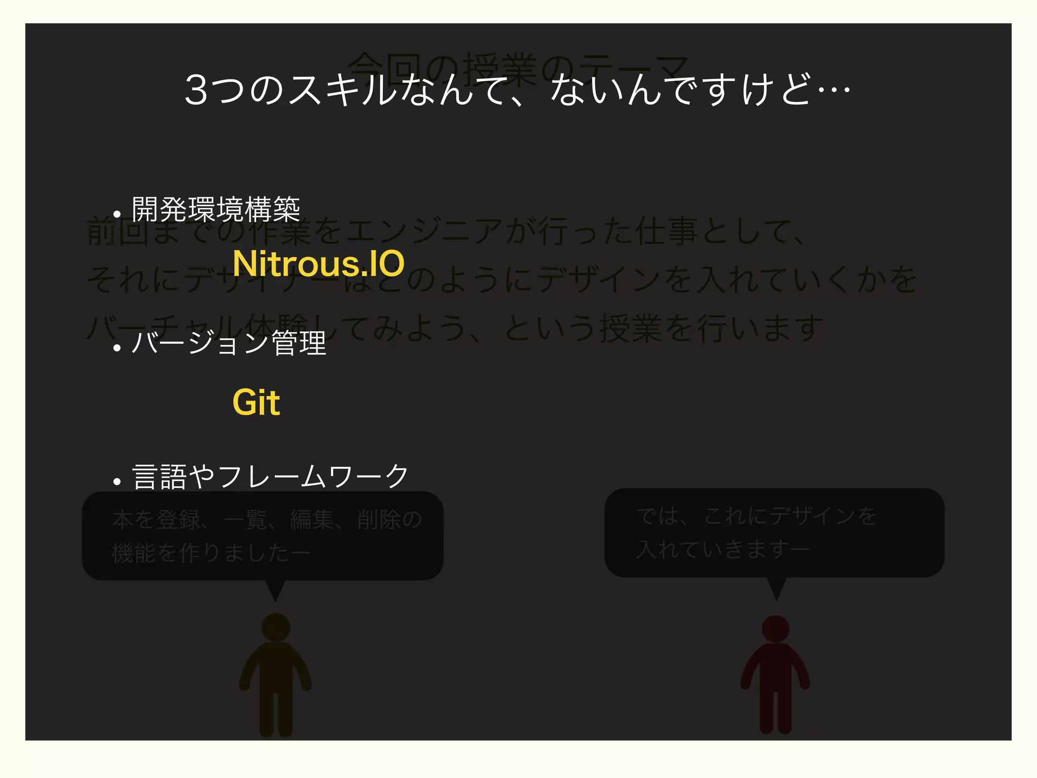 今回の授業のテーマ
3つのスキルなんて、ないんですけど…

• 開発環境構築
前回までの作業をエンジニアが行った仕事として、
Nitrous.IO
それにデザイナーはどのようにデザインを入れていくかを
バーチャル体験してみよう、という授業を行います
バージョン管理

•

Git

• 言語やフレームワーク
本を登録、一覧、編集、削除の
機能を作りましたー

では、これにデザインを
入れていきますー

 