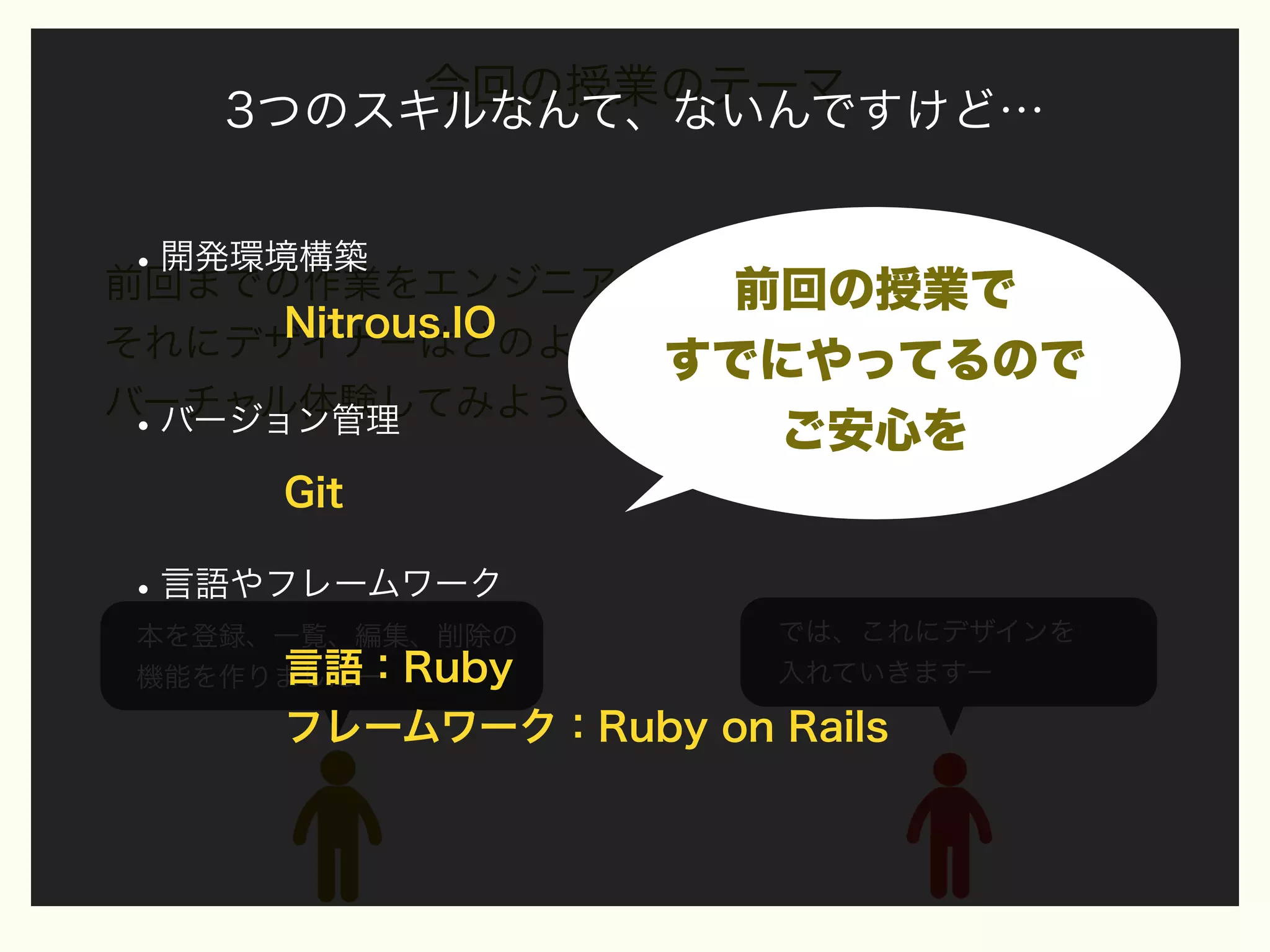 今回の授業のテーマ
3つのスキルなんて、ないんですけど…

• 開発環境構築
前回までの作業をエンジニアが行った仕事として、
前回の授業で

Nitrous.IO
それにデザイナーはどのようにデザインを入れていくかを
すでにやってるので
バーチャル体験してみよう、という授業を行います
バージョン管理

•

ご安心を

Git

• 言語やフレームワーク
本を登録、一覧、編集、削除の
言語：Ruby
機能を作りましたー

では、これにデザインを
入れていきますー

フレームワーク：Ruby on Rails

 
