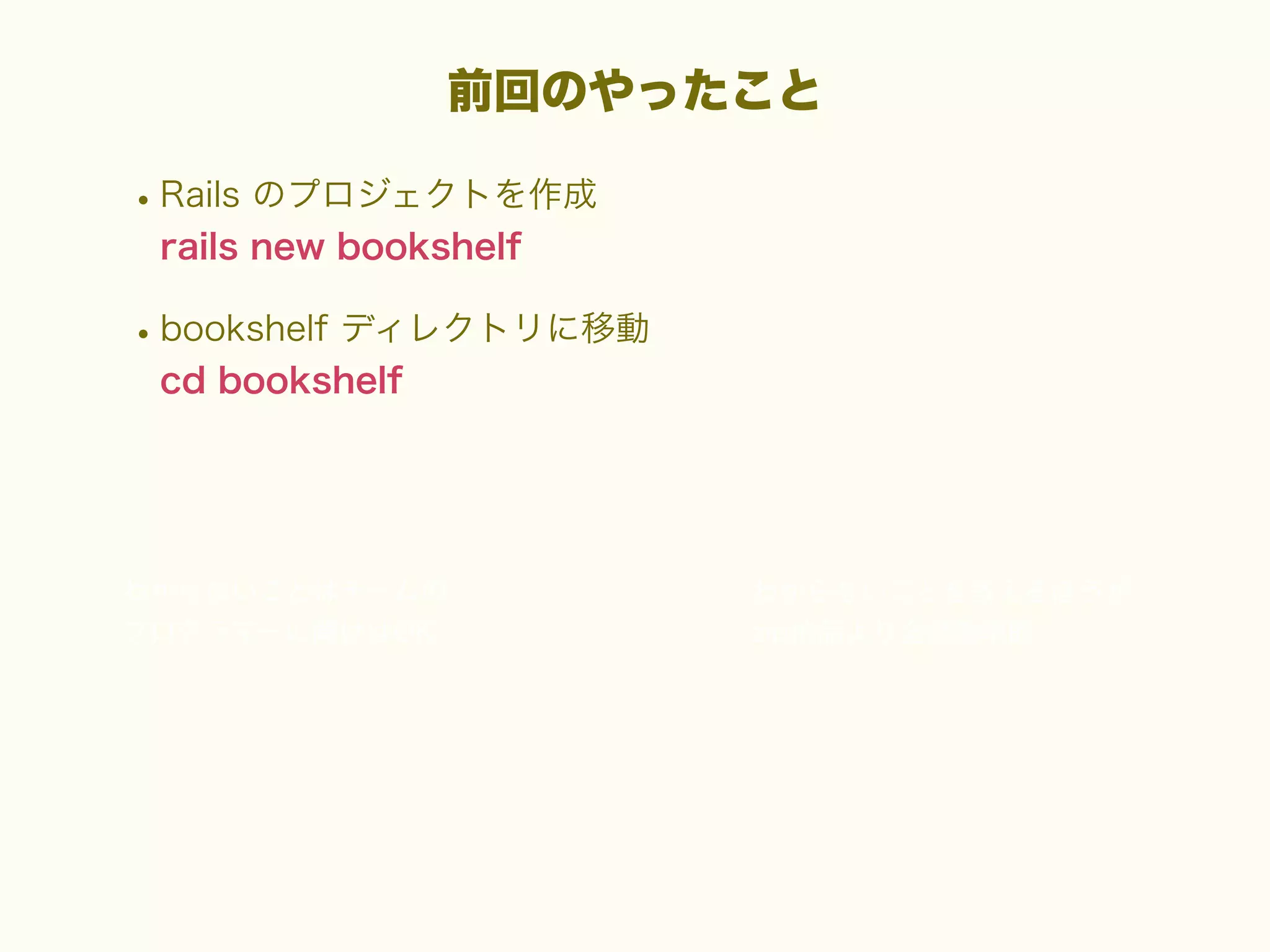 前回のやったこと

• Rails のプロジェクトを作成
rails new bookshelf

• bookshelf ディレクトリに移動
cd bookshelf

 