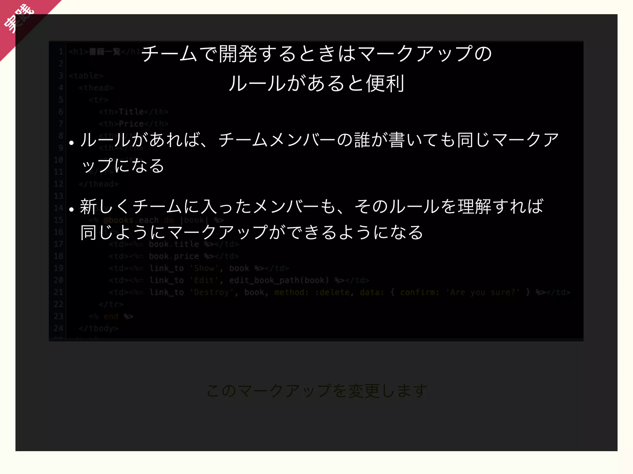 践

実

チームで開発するときはマークアップの
ルールがあると便利

• ルールがあれば、チームメンバーの誰が書いても同じマークア
ップになる

• 新しくチームに入ったメンバーも、そのルールを理解すれば
同じようにマークアップができるようになる

このマークアップを変更します

 