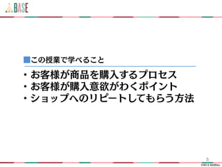 ©2014 BASEinc.
5
・お客様が商品を購入するプロセス
・お客様が購入意欲がわくポイント
・ショップへのリピートしてもらう方法
■この授業で学べること
 