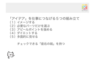 「アイデア」を仕事につなげる５つの組み立て
（１）イメージする
（２）必要なパーツだけを選ぶ
（３）アピールポイントを強める
（４）ダイエットする
（５）多面的に見せる
   チェックできる「座右の銘」を持つ
 