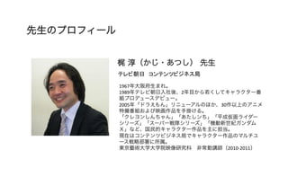 先生のプロフィール
梶 淳（かじ・あつし） 先生	
テレビ朝日　コンテンツビジネス局	
1967年大阪府生まれ。	
  
1989年テレビ朝日入社後、2年目から若くしてキャラクター番
組プロデュースデビュー。	
  
2005年「ドラえもん」リニューアルのほか、30作以上のアニメ
特撮番組および映画作品を手掛ける。	
  
「クレヨンしんちゃん」「あたしンち」「平成仮面ライダー
シリーズ」「スーパー戦隊シリーズ」「機動新世紀ガンダム
Ｘ」など、国民的キャラクター作品を主に担当。	
  
現在はコンテンツビジネス局でキャラクター作品のマルチユ
ース戦略部署に所属。	
  
東京藝術大学大学院映像研究科 非常勤講師（2010-­‐2011）	
  
 