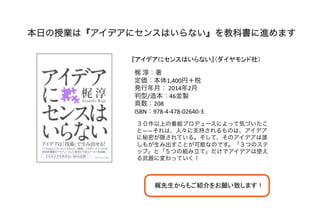 本日の授業は『アイデアにセンスはいらない』を教科書に進めます
『アイデアにセンスはいらない』（ダイヤモンド社）	
梶	
  淳：著	
  
定価：本体1,400円＋税	
  
発行年月：	
  2014年2月	
  
判型/造本：46並製	
  
頁数：208	
  
ISBN：978-­‐4-­‐478-­‐02640-­‐3	
  
３０作以上の番組プロデュースによって気づいたこ
と――それは、人々に支持されるものは、アイデア
に秘密が隠されている。そして、そのアイデアは誰
しもが生み出すことが可能なのです。「３つのステ
ップ」と「５つの組み立て」だけでアイデアは使え
る武器に変わっていく！	
  
梶先生からもご紹介をお願い致します！	
 