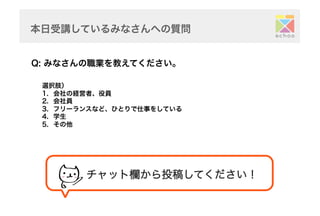本日受講しているみなさんへの質問	
Q: みなさんの職業を教えてください。	
選択肢）
1.  会社の経営者、役員
2.  会社員
3.  フリーランスなど、ひとりで仕事をしている
4.  学生
5.  その他	
チャット欄から投稿してください！	
 