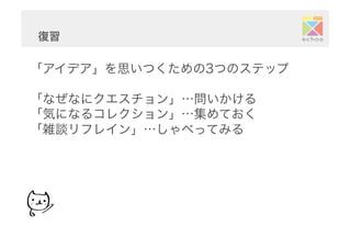 「アイデア」を思いつくための3つのステップ
「なぜなにクエスチョン」…問いかける
「気になるコレクション」…集めておく
「雑談リフレイン」…しゃべってみる
復習	
  
 