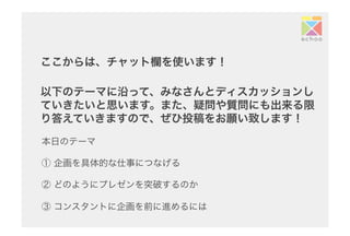 ここからは、チャット欄を使います！
以下のテーマに沿って、みなさんとディスカッションし
ていきたいと思います。また、疑問や質問にも出来る限
り答えていきますので、ぜひ投稿をお願い致します！	
本日のテーマ
① 企画を具体的な仕事につなげる
② どのようにプレゼンを突破するのか
③ コンスタントに企画を前に進めるには
 