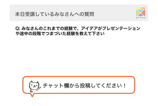 本日受講しているみなさんへの質問	
Q: みなさんのこれまでの経験で、アイデアがプレゼンテーション
や途中の段階でつまづいた経験を教えて下さい	
チャット欄から投稿してください！	
 