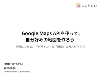 COPYRIGHT © OPT INC. ALL RIGHTS RESERVED.
Google Maps APIを使って、
自分好みの地図を作ろう
2014.05.16
川村健一 (OPT, Inc.)
手軽にできる、「デザイン」と「機能」のカスタマイズ
 