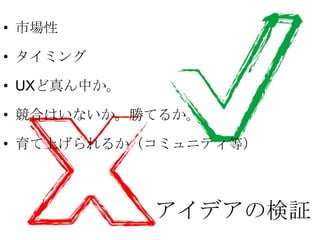 • 市場性

• タイミング

• UXど真ん中か。

• 競合はいないか。勝てるか。

• 育て上げられるか（コミュニティ等）



             アイデアの検証
 