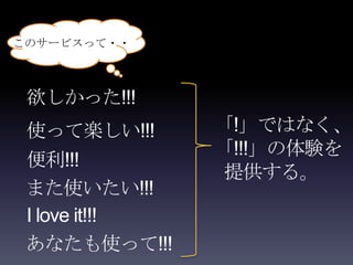 このサービスって・・



 欲しかった!!!
 使って楽しい!!!      「!」ではなく、
                「!!!」の体験を
 便利!!!
                提供する。
 また使いたい!!!
 I love it!!!
 あなたも使って!!!
 