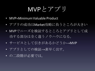 MVPとアプリ
• MVP=Minimum Valuable Product
• アプリの成功はMarket攻略に負うところが大きい
• MVPでニーズを検証するところとアプリとして成
  功する部分は全く違うノウハウになる。
• サービスとして引きがあるかどうか→MVP
• アプリとしての検証→素早く出す。
• の二段階が必要では。
 