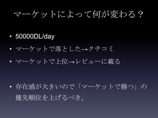 マーケットによって何が変わる？

• 50000DL/day
• マーケットで落とした→クチコミ
• マーケットで上位→レビューに載る


• 存在感が大きいので「マーケットで勝つ」の
 優先順位を上げるべき。
 
