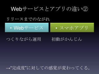 Webサービスとアプリの違い②
リリースまでのながれ

• Webサービス    • スマホアプリ

つくりながら運用     初動がかんじん




→“完成度”に対しての感覚が変わってくる。
 