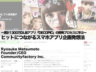 ∼累計1300万DL超アプリ『DECOPIC』の開発プロセスに学ぶ∼
ヒットにつながるスマホアプリ企画発想法

Ryosuke Matsumoto
Founder/CEO
Communityfactory Inc.
 