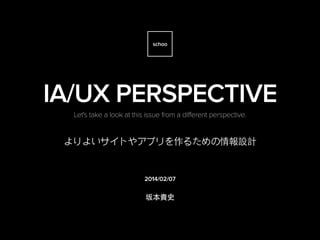 schoo

IA/UX PERSPECTIVE
Let's take a look at this issue from a different perspective.

よりよいサイトやアプリを作るための情報設計

2014/02/07

坂本貴史

by kennymatic

 