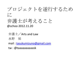 プロジェクトを遂行するため
に
弁護士が考えること
@schoo 2012.11.20

弁護士／Arts and Law
水野 祐
mail : tasukumizuno@gmail.com
tw : @taaaaaaaaaask
 