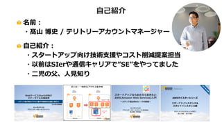 名前：
・髙山 博史 / テリトリーアカウントマネージャー
自己紹介：
・スタートアップ向け技術支援やコスト削減提案担当
・以前はSIerや通信キャリアで”SE”をやってました
・二児の父、人見知り
自己紹介
 