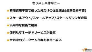 もう少し具体的に…
初期費用不要で使った分だけの従量課金(長期契約不要)
スケールアウト/スケールアップ/スケールダウンが容易
汎用的な技術で構成
便利なマネージドサービスが豊富
世界中のデータセンタ群を利用出来る
 