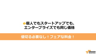 主要サービスの価格
①サーバ
データベース
約3円～ / 1時間Amazon EC2
②ストレージ 1GB1ヶ月保存で約3.3円
③データ転送
（ダウンロードのみ課金対象） 約20円 / 1GB
※サーバスペックによって異なります
Amazon S3
約4円～ / 1時間Amazon RDS
いずれも初期費用は不要(0円)
 